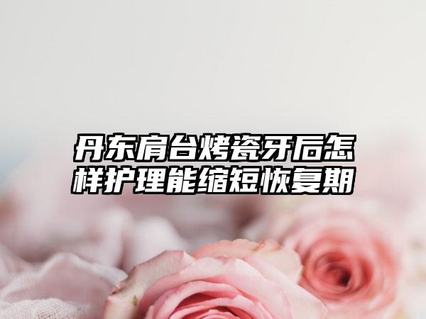 丹东肩台烤瓷牙后怎样护理能缩短恢复期