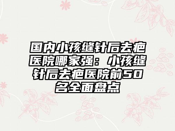 国内小孩缝针后去疤医院哪家强：小孩缝针后去疤医院前50名全面盘点