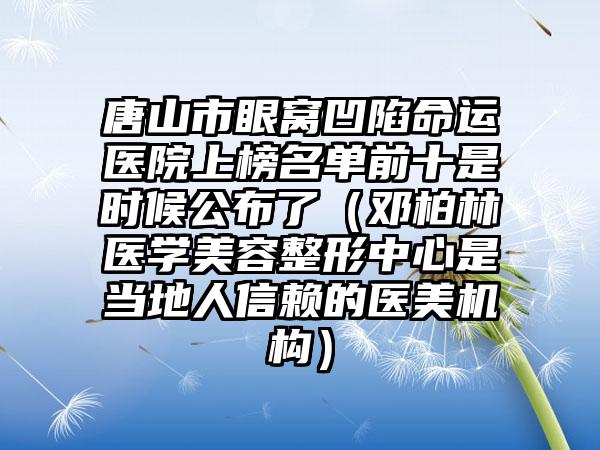 唐山市眼窝凹陷命运医院上榜名单前十是时候公布了（邓柏林医学美容整形中心是当地人信赖的医美机构）