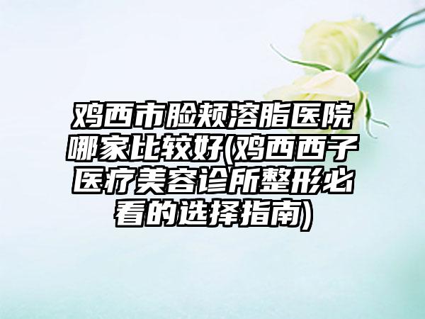 鸡西市脸颊溶脂医院哪家比较好(鸡西西子医疗美容诊所整形必看的选择指南)