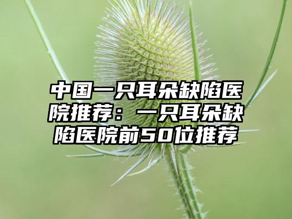 中国一只耳朵缺陷医院推荐：一只耳朵缺陷医院前50位推荐