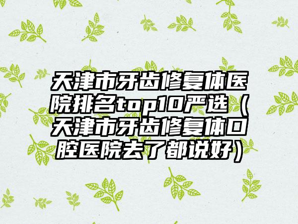 天津市牙齿修复体医院排名top10严选（天津市牙齿修复体口腔医院去了都说好）