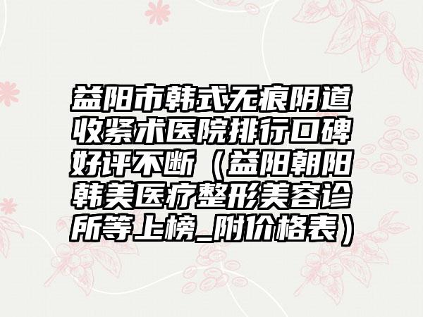 益阳市韩式无痕阴道收紧术医院排行口碑好评不断（益阳朝阳韩美医疗整形美容诊所等上榜_附价格表）