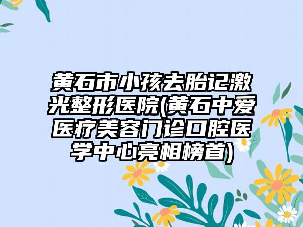 黄石市小孩去胎记激光整形医院(黄石中爱医疗美容门诊口腔医学中心亮相榜首)