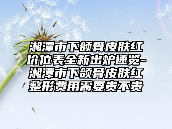 湘潭市下颌骨皮肤红价位表全新出炉速览-湘潭市下颌骨皮肤红整形费用需要贵不贵