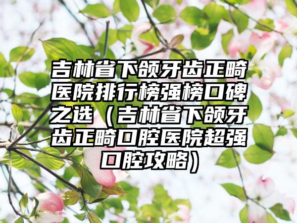 吉林省下颌牙齿正畸医院排行榜强榜口碑之选（吉林省下颌牙齿正畸口腔医院超强口腔攻略）