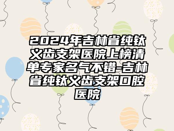 2024年吉林省纯钛义齿支架医院上榜清单专家名气不错-吉林省纯钛义齿支架口腔医院