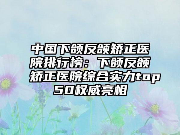 中国下颌反颌矫正医院排行榜：下颌反颌矫正医院综合实力top50权威亮相