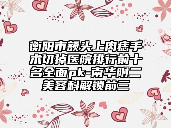 衡阳市额头上肉痣手术切掉医院排行前十名全面pk-南华附二美容科解锁前三