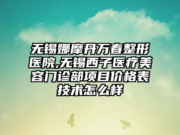 无锡娜摩丹万春整形医院,无锡西子医疗美容门诊部项目价格表技术怎么样