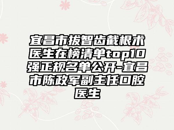 宜昌市拔智齿截根术医生在榜清单top10强正规名单公开-宜昌市陈政军副主任口腔医生