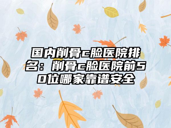 国内削骨c脸医院排名：削骨c脸医院前50位哪家靠谱安全