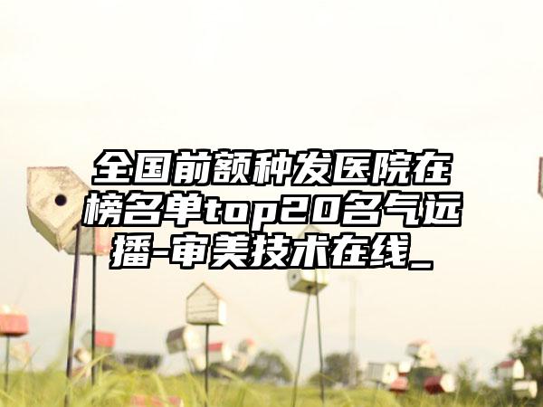 全国前额种发医院在榜名单top20名气远播-审美技术在线_