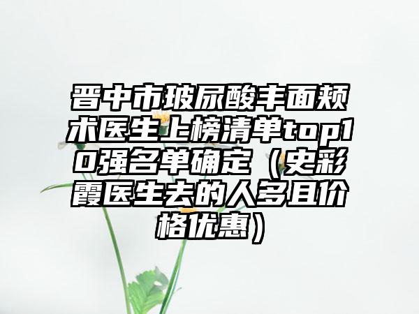 晋中市玻尿酸丰面颊术医生上榜清单top10强名单确定（史彩霞医生去的人多且价格优惠）