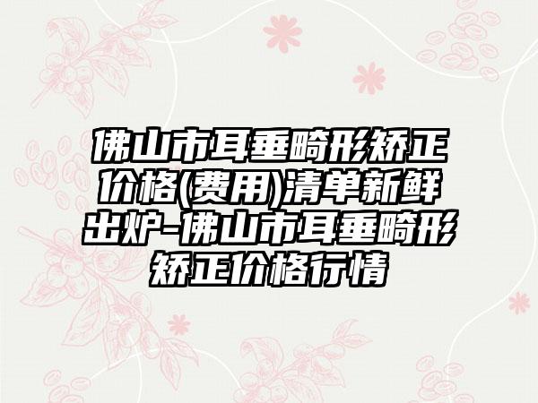 佛山市耳垂畸形矫正价格(费用)清单新鲜出炉-佛山市耳垂畸形矫正价格行情