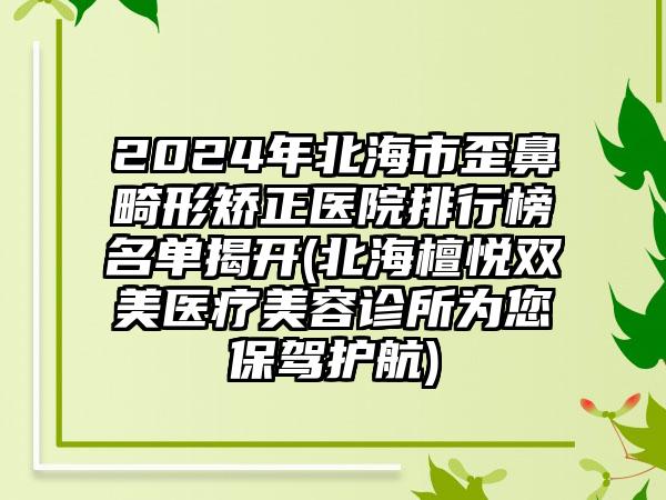 2024年北海市歪鼻畸形矫正医院排行榜名单揭开(北海檀悦双美医疗美容诊所为您保驾护航)