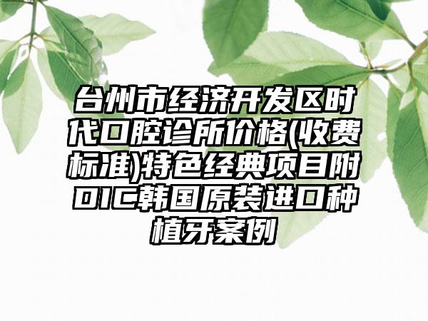 台州市经济开发区时代口腔诊所价格(收费标准)特色经典项目附DIC韩国原装进口种植牙案例