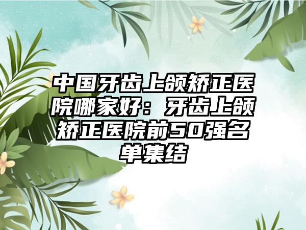 中国牙齿上颌矫正医院哪家好：牙齿上颌矫正医院前50强名单集结