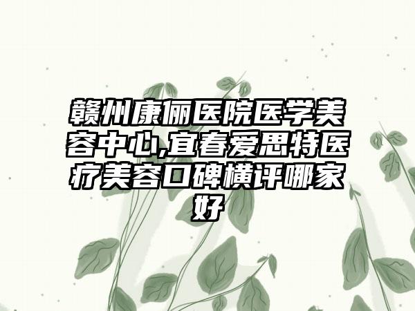 赣州康俪医院医学美容中心,宜春爱思特医疗美容口碑横评哪家好