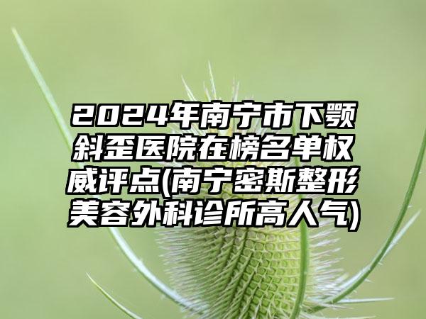 2024年南宁市下颚斜歪医院在榜名单权威评点(南宁密斯整形美容外科诊所高人气)