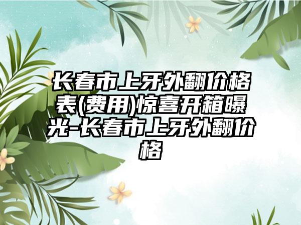 长春市上牙外翻价格表(费用)惊喜开箱曝光-长春市上牙外翻价格