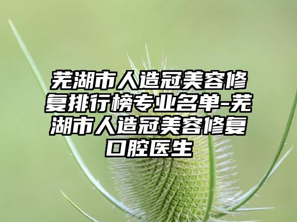 芜湖市人造冠美容修复排行榜专业名单-芜湖市人造冠美容修复口腔医生