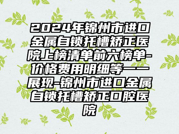 2024年锦州市进口金属自锁托槽矫正医院上榜清单前六榜单-价格费用明细等一一展现-锦州市进口金属自锁托槽矫正口腔医院