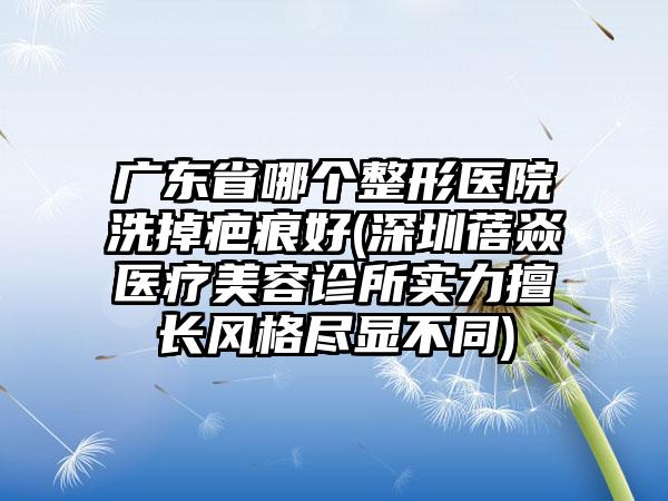 广东省哪个整形医院洗掉疤痕好(深圳蓓焱医疗美容诊所实力擅长风格尽显不同)