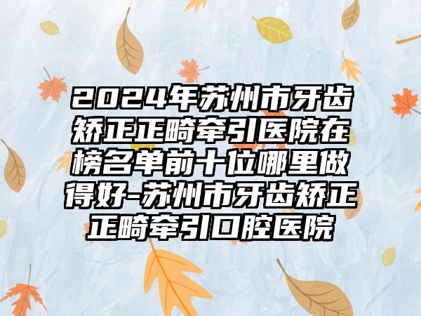 2024年苏州市牙齿矫正正畸牵引医院在榜名单前十位哪里做得好-苏州市牙齿矫正正畸牵引口腔医院