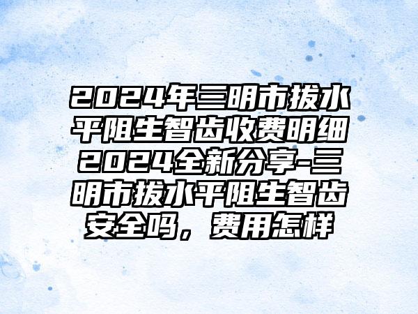 2024年三明市拔水平阻生智齿收费明细2024全新分享-三明市拔水平阻生智齿安全吗，费用怎样