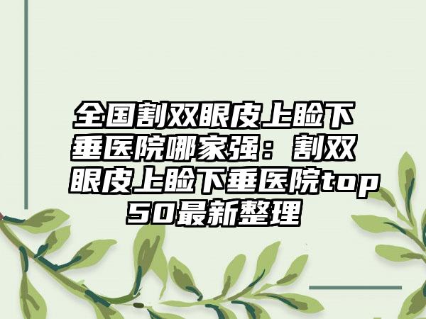 全国割双眼皮上睑下垂医院哪家强：割双眼皮上睑下垂医院top50最新整理