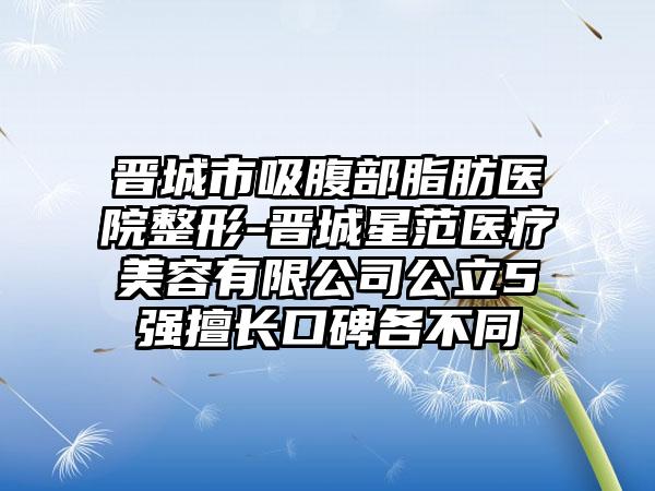 晋城市吸腹部脂肪医院整形-晋城星范医疗美容有限公司公立5强擅长口碑各不同