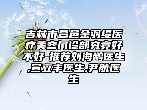 吉林市昌邑金羽缇医疗美容门诊部究竟好不好-推荐刘海鹏医生,宣立丰医生,尹航医生