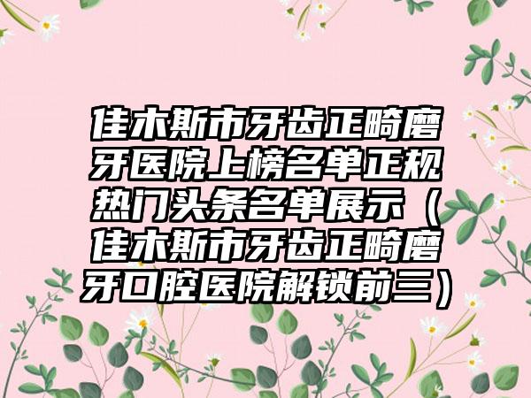 佳木斯市牙齿正畸磨牙医院上榜名单正规热门头条名单展示（佳木斯市牙齿正畸磨牙口腔医院解锁前三）