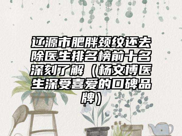 辽源市肥胖颈纹还去除医生排名榜前十名深刻了解（杨文博医生深受喜爱的口碑品牌）