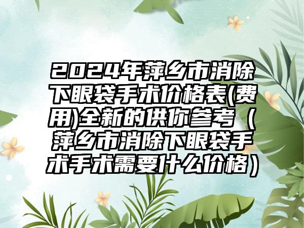 2024年萍乡市消除下眼袋手术价格表(费用)全新的供你参考（萍乡市消除下眼袋手术手术需要什么价格）