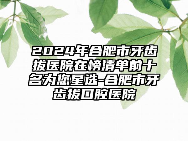 2024年合肥市牙齿拔医院在榜清单前十名为您星选-合肥市牙齿拔口腔医院