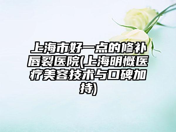 上海市好一点的修补唇裂医院(上海明慨医疗美容技术与口碑加持)