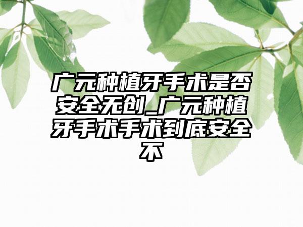 广元种植牙手术是否安全无创_广元种植牙手术手术到底安全不