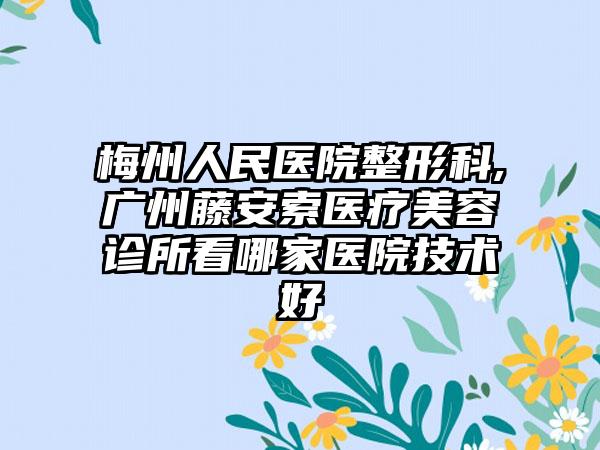 梅州人民医院整形科,广州藤安索医疗美容诊所看哪家医院技术好