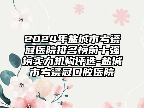 2024年盐城市考瓷冠医院排名榜前十强榜实力机构评选-盐城市考瓷冠口腔医院