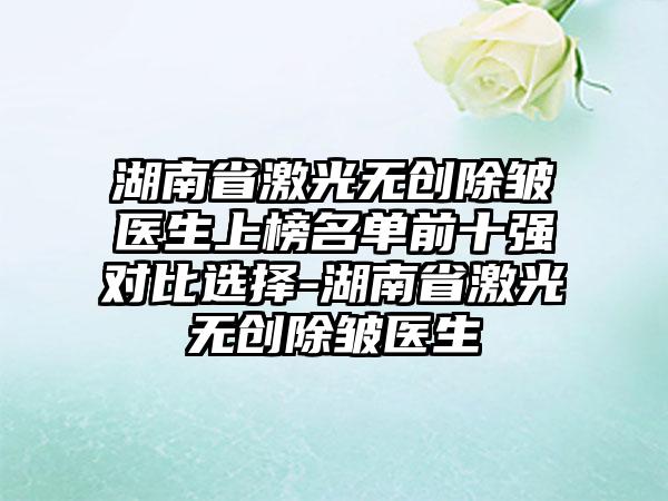 湖南省激光无创除皱医生上榜名单前十强对比选择-湖南省激光无创除皱医生