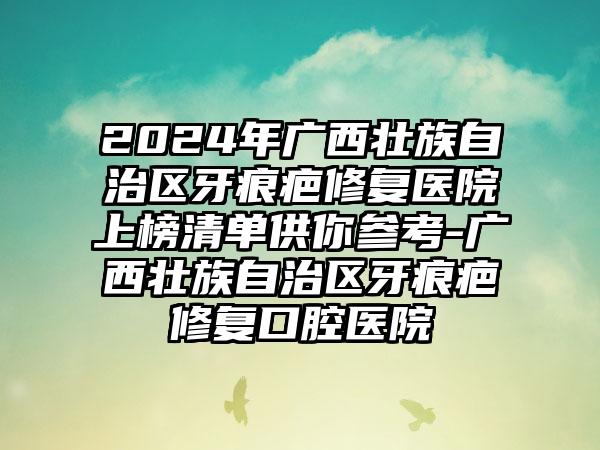 2024年广西壮族自治区牙痕疤修复医院上榜清单供你参考-广西壮族自治区牙痕疤修复口腔医院