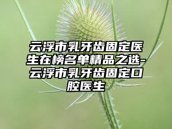 云浮市乳牙齿固定医生在榜名单精品之选-云浮市乳牙齿固定口腔医生