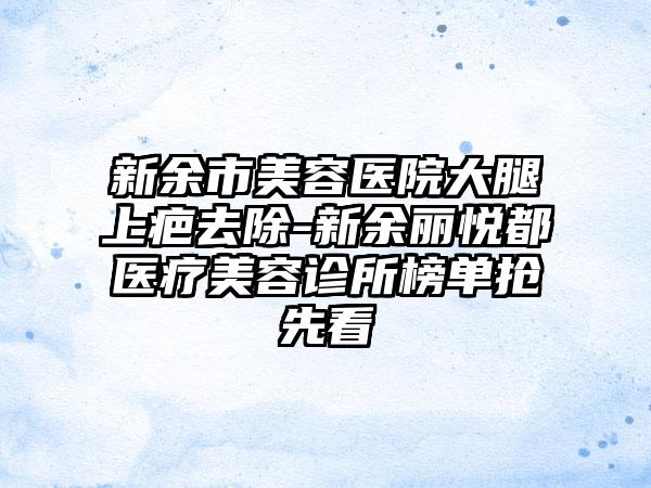 新余市美容医院大腿上疤去除-新余丽悦都医疗美容诊所榜单抢先看