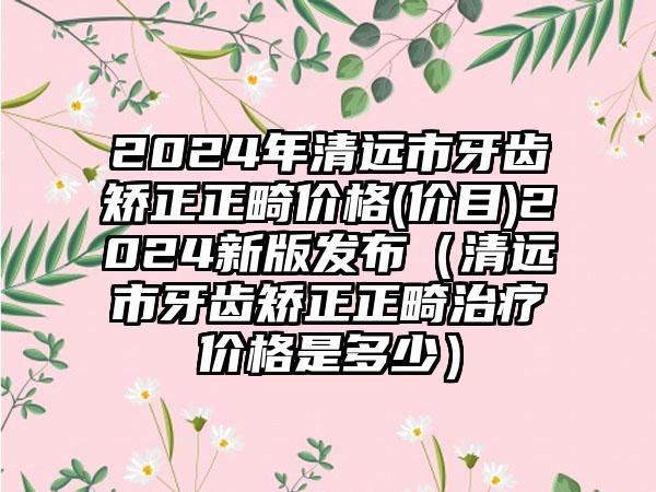 2024年清远市牙齿矫正正畸价格(价目)2024新版发布（清远市牙齿矫正正畸治疗价格是多少）