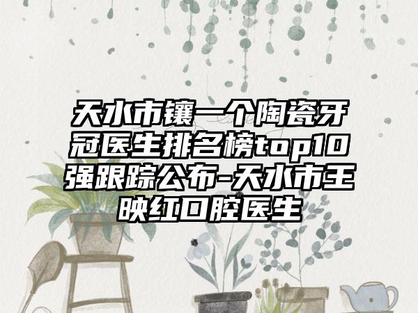 天水市镶一个陶瓷牙冠医生排名榜top10强跟踪公布-天水市王映红口腔医生