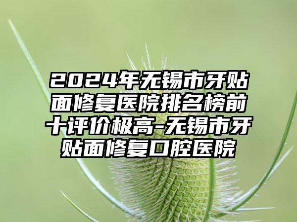 2024年无锡市牙贴面修复医院排名榜前十评价极高-无锡市牙贴面修复口腔医院