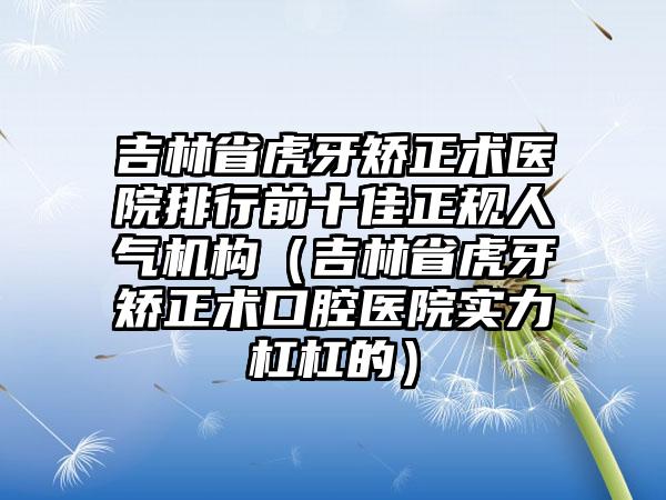 吉林省虎牙矫正术医院排行前十佳正规人气机构（吉林省虎牙矫正术口腔医院实力杠杠的）