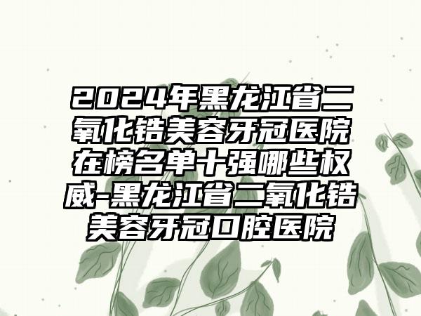 2024年黑龙江省二氧化锆美容牙冠医院在榜名单十强哪些权威-黑龙江省二氧化锆美容牙冠口腔医院